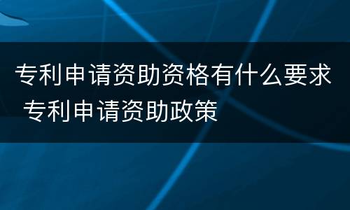 专利申请资助资格有什么要求 专利申请资助政策