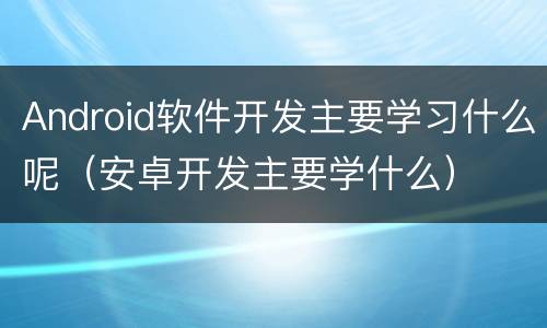 Android软件开发主要学习什么呢（安卓开发主要学什么）