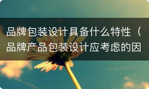 品牌包装设计具备什么特性（品牌产品包装设计应考虑的因素主要包括）