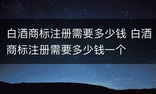 白酒商标注册需要多少钱 白酒商标注册需要多少钱一个