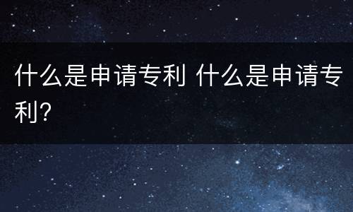 什么是申请专利 什么是申请专利?