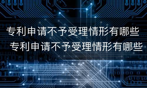 专利申请不予受理情形有哪些 专利申请不予受理情形有哪些种类