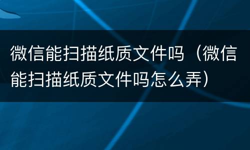微信能扫描纸质文件吗（微信能扫描纸质文件吗怎么弄）