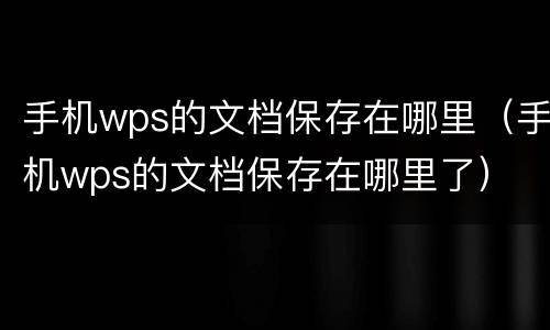 手机wps的文档保存在哪里（手机wps的文档保存在哪里了）