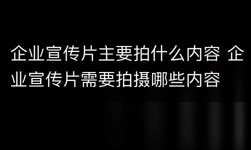 企业宣传片主要拍什么内容 企业宣传片需要拍摄哪些内容