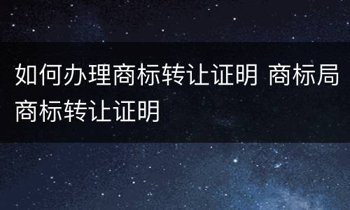 如何办理商标转让证明 商标局商标转让证明