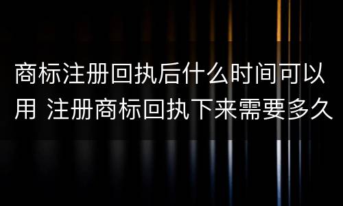 商标注册回执后什么时间可以用 注册商标回执下来需要多久