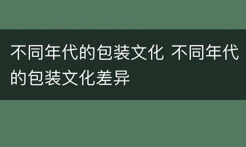 不同年代的包装文化 不同年代的包装文化差异