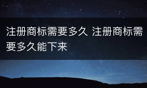 注册商标需要多久 注册商标需要多久能下来