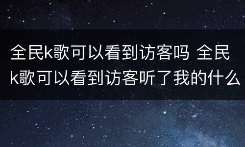 全民k歌可以看到访客吗 全民k歌可以看到访客听了我的什么歌吗?
