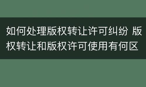 如何处理版权转让许可纠纷 版权转让和版权许可使用有何区别?