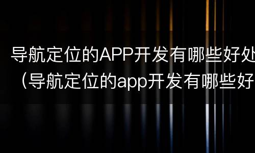 导航定位的APP开发有哪些好处（导航定位的app开发有哪些好处和坏处）