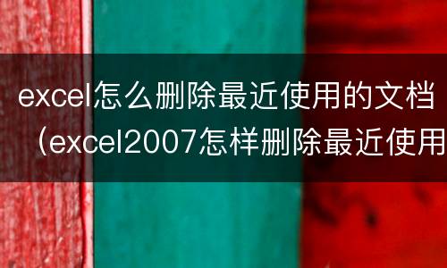 excel怎么删除最近使用的文档（excel2007怎样删除最近使用的文档）