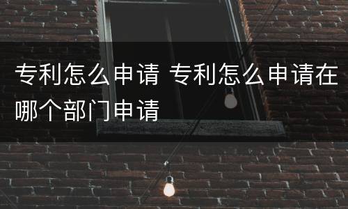 专利怎么申请 专利怎么申请在哪个部门申请