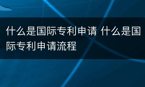 什么是国际专利申请 什么是国际专利申请流程