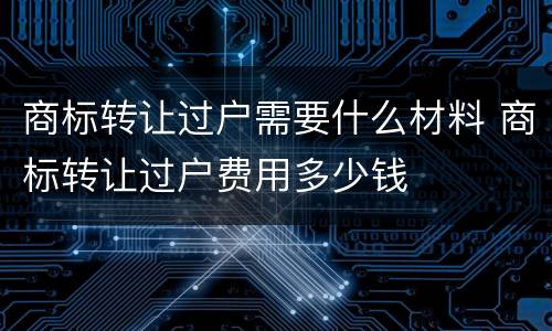 商标转让过户需要什么材料 商标转让过户费用多少钱