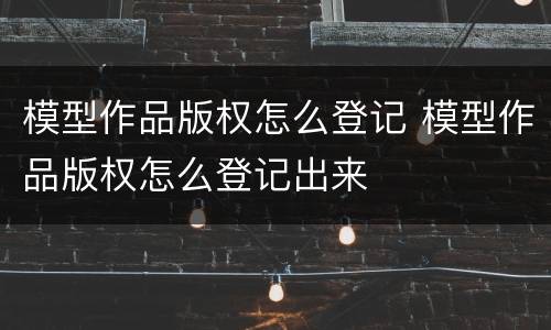 模型作品版权怎么登记 模型作品版权怎么登记出来
