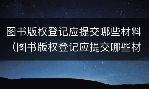 图书版权登记应提交哪些材料（图书版权登记应提交哪些材料呢）