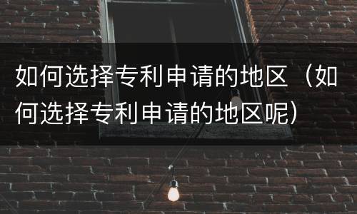 如何选择专利申请的地区（如何选择专利申请的地区呢）
