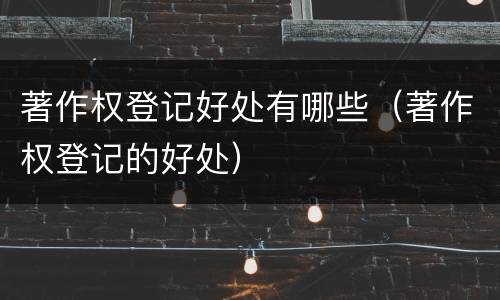 著作权登记好处有哪些（著作权登记的好处）