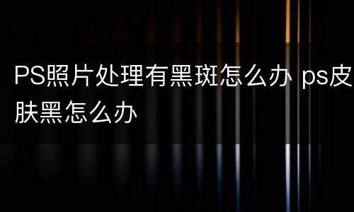 PS照片处理有黑斑怎么办 ps皮肤黑怎么办