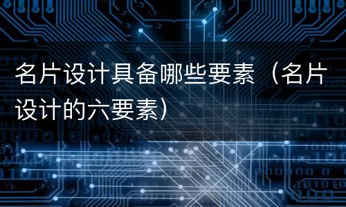 名片设计具备哪些要素（名片设计的六要素）