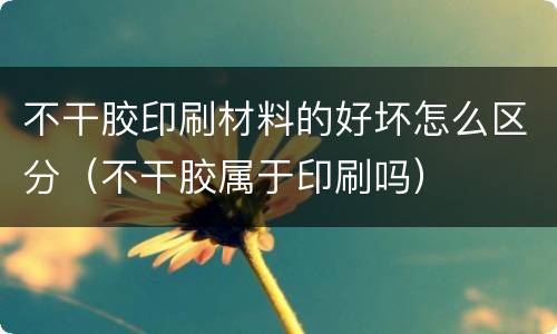 不干胶印刷材料的好坏怎么区分（不干胶属于印刷吗）