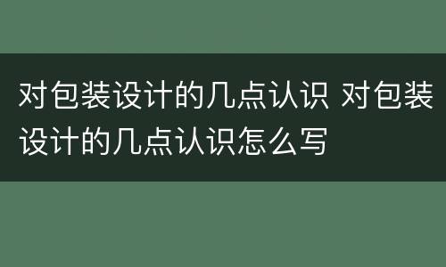 对包装设计的几点认识 对包装设计的几点认识怎么写
