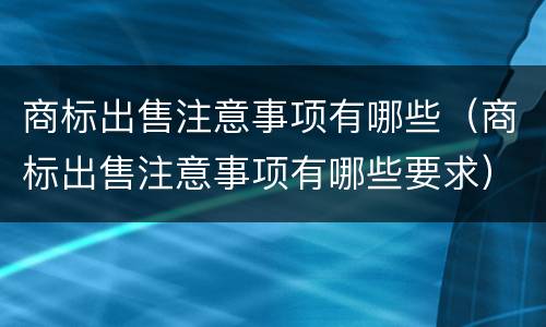 商标出售注意事项有哪些（商标出售注意事项有哪些要求）
