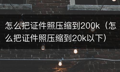怎么把证件照压缩到200k（怎么把证件照压缩到20k以下）