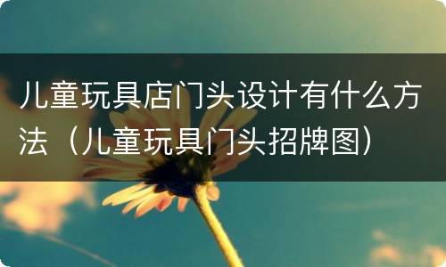 儿童玩具店门头设计有什么方法（儿童玩具门头招牌图）