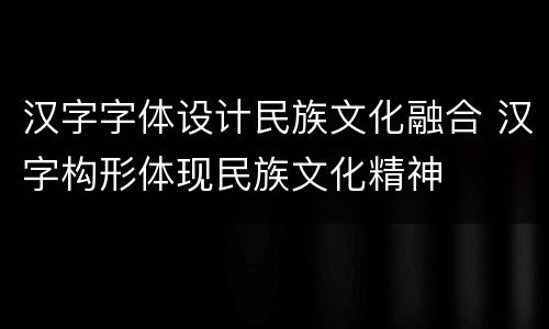 汉字字体设计民族文化融合 汉字构形体现民族文化精神