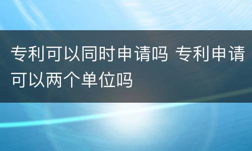 专利可以同时申请吗 专利申请可以两个单位吗