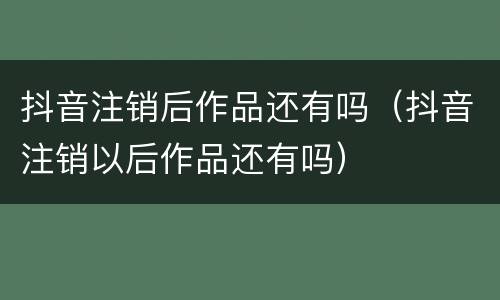 抖音注销后作品还有吗（抖音注销以后作品还有吗）