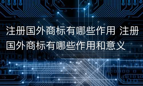注册国外商标有哪些作用 注册国外商标有哪些作用和意义