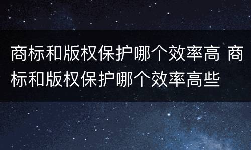 商标和版权保护哪个效率高 商标和版权保护哪个效率高些