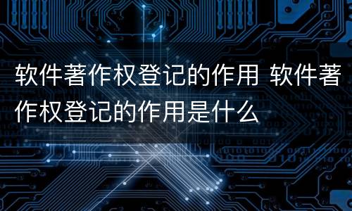软件著作权登记的作用 软件著作权登记的作用是什么
