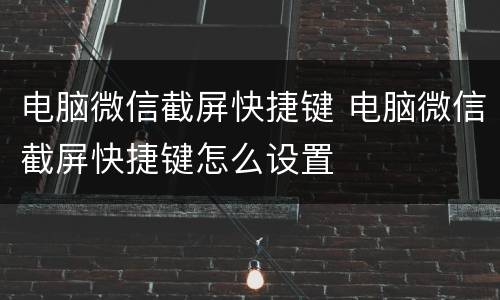 电脑微信截屏快捷键 电脑微信截屏快捷键怎么设置