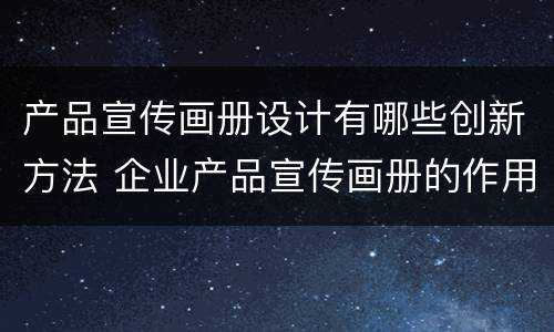 产品宣传画册设计有哪些创新方法 企业产品宣传画册的作用