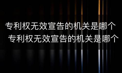 专利权无效宣告的机关是哪个 专利权无效宣告的机关是哪个机关