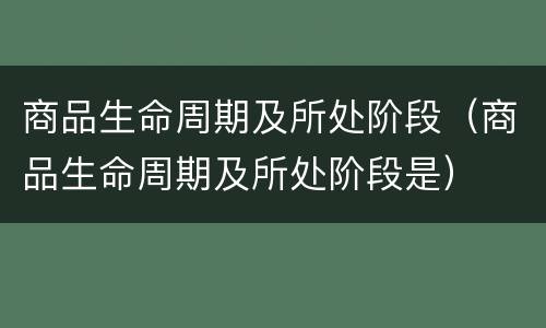 商品生命周期及所处阶段（商品生命周期及所处阶段是）