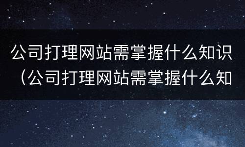 公司打理网站需掌握什么知识（公司打理网站需掌握什么知识呢）