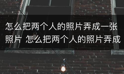 怎么把两个人的照片弄成一张照片 怎么把两个人的照片弄成一张照片发朋友圈