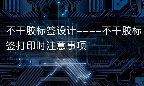 不干胶标签设计----不干胶标签打印时注意事项