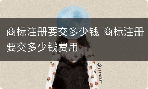 商标注册要交多少钱 商标注册要交多少钱费用