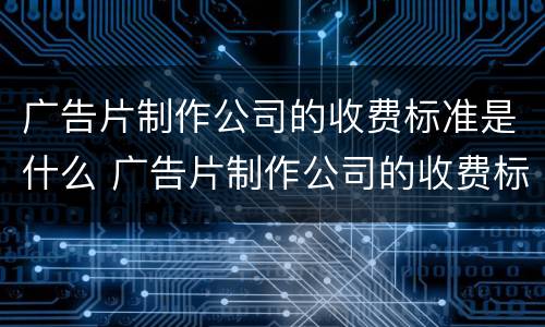 广告片制作公司的收费标准是什么 广告片制作公司的收费标准是什么意思