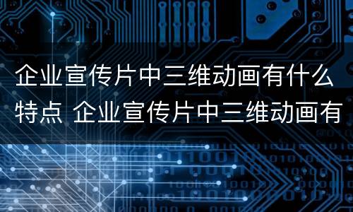 企业宣传片中三维动画有什么特点 企业宣传片中三维动画有什么特点和作用