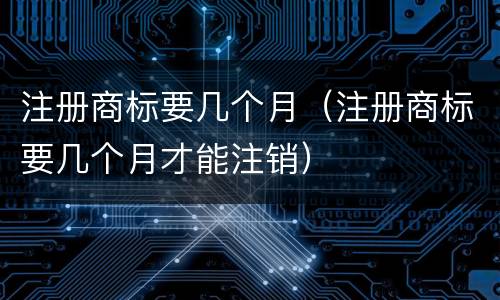 注册商标要几个月（注册商标要几个月才能注销）