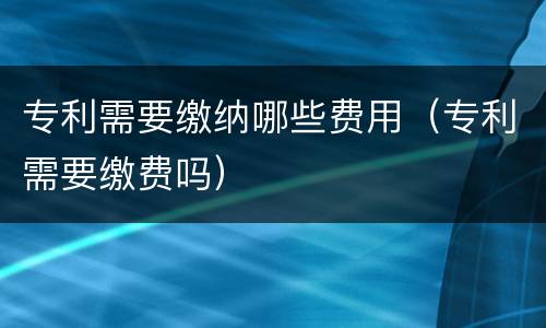 专利需要缴纳哪些费用（专利需要缴费吗）