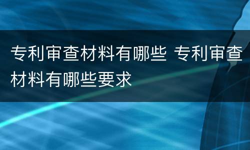 专利审查材料有哪些 专利审查材料有哪些要求